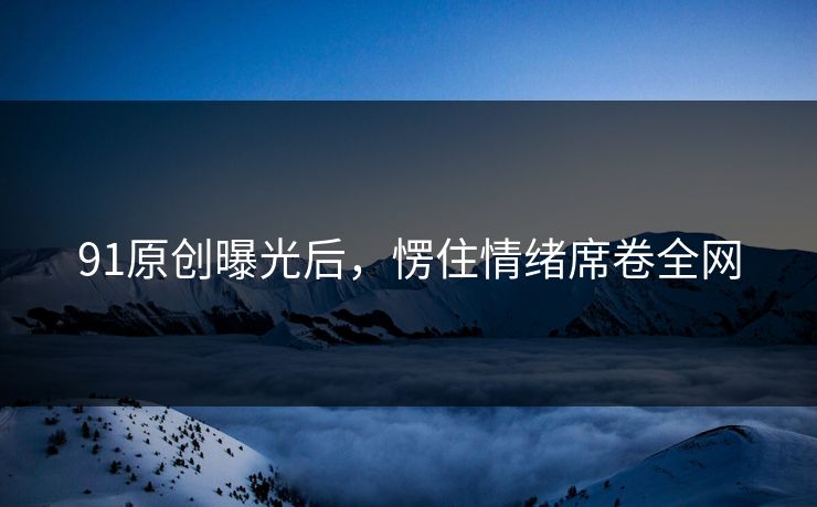 91原创曝光后，愣住情绪席卷全网