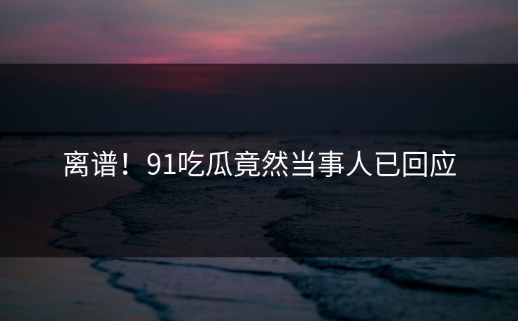 离谱！91吃瓜竟然当事人已回应