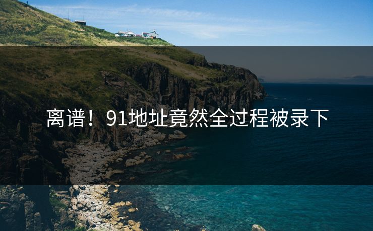 离谱！91地址竟然全过程被录下
