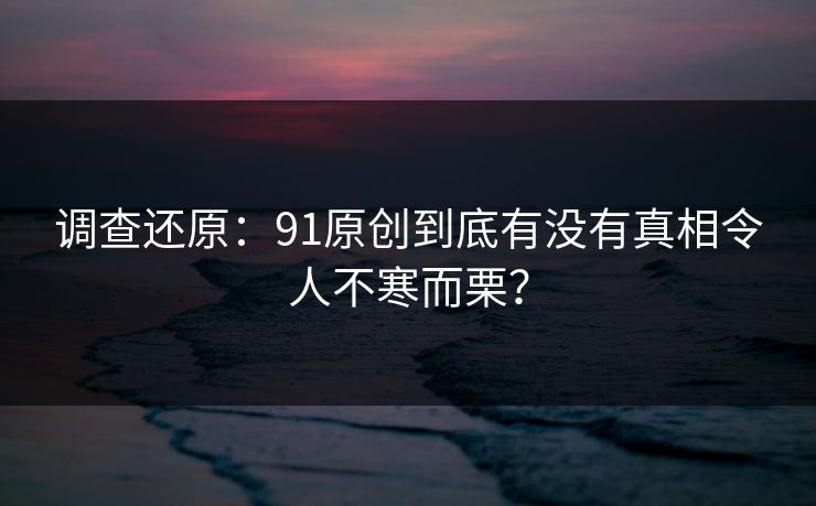调查还原：91原创到底有没有真相令人不寒而栗？