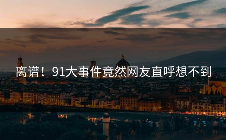 离谱！91大事件竟然网友直呼想不到