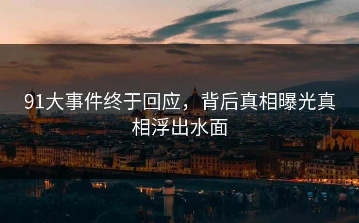 91大事件终于回应，背后真相曝光真相浮出水面