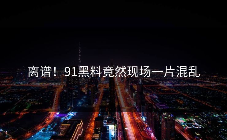 离谱！91黑料竟然现场一片混乱