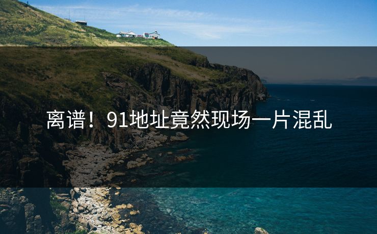离谱！91地址竟然现场一片混乱