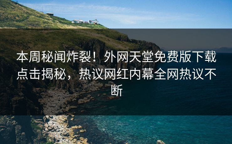 本周秘闻炸裂！外网天堂免费版下载点击揭秘，热议网红内幕全网热议不断
