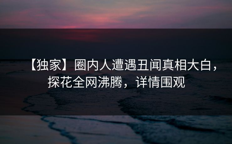 【独家】圈内人遭遇丑闻真相大白，探花全网沸腾，详情围观