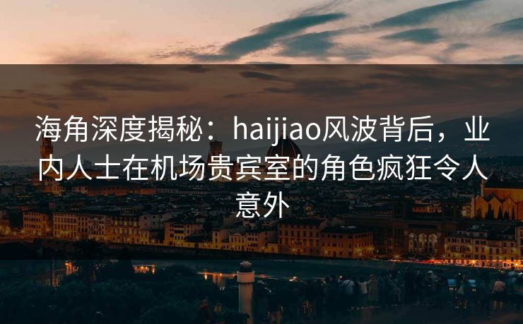 海角深度揭秘：haijiao风波背后，业内人士在机场贵宾室的角色疯狂令人意外