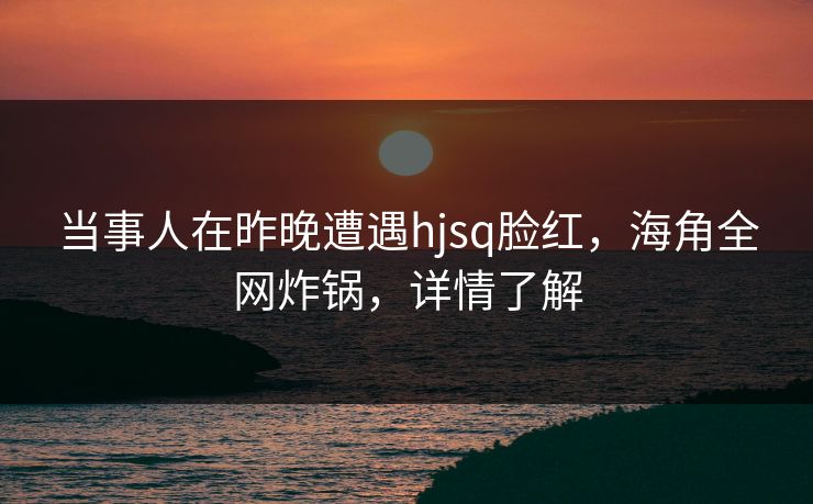 当事人在昨晚遭遇hjsq脸红，海角全网炸锅，详情了解