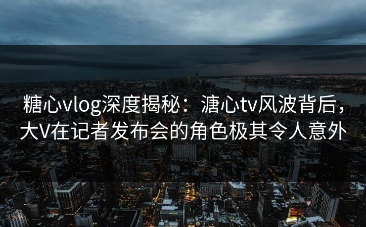 糖心vlog深度揭秘：溏心tv风波背后，大V在记者发布会的角色极其令人意外