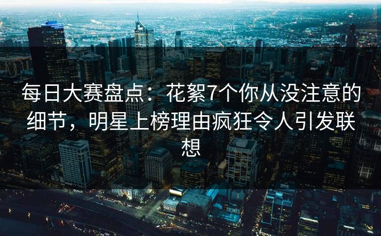 每日大赛盘点：花絮7个你从没注意的细节，明星上榜理由疯狂令人引发联想