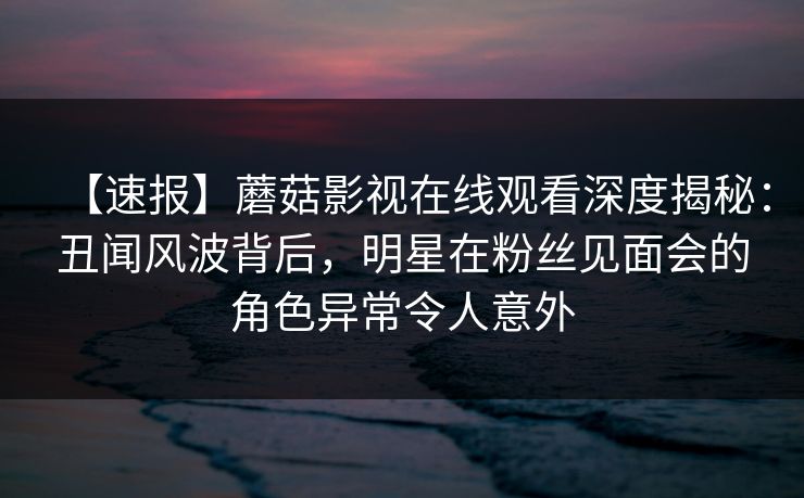 【速报】蘑菇影视在线观看深度揭秘：丑闻风波背后，明星在粉丝见面会的角色异常令人意外