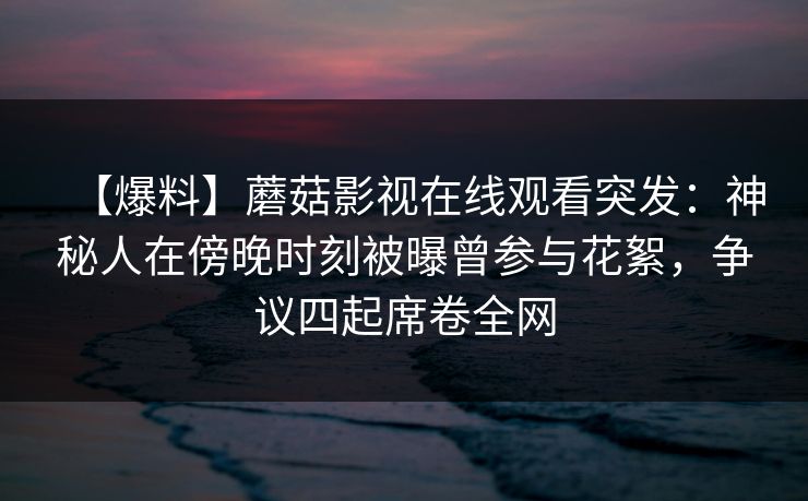 【爆料】蘑菇影视在线观看突发：神秘人在傍晚时刻被曝曾参与花絮，争议四起席卷全网