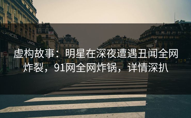 虚构故事：明星在深夜遭遇丑闻全网炸裂，91网全网炸锅，详情深扒