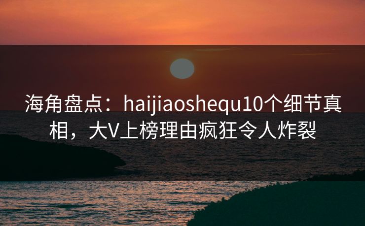 海角盘点：haijiaoshequ10个细节真相，大V上榜理由疯狂令人炸裂