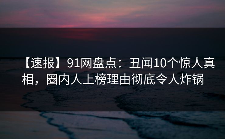 【速报】91网盘点：丑闻10个惊人真相，圈内人上榜理由彻底令人炸锅
