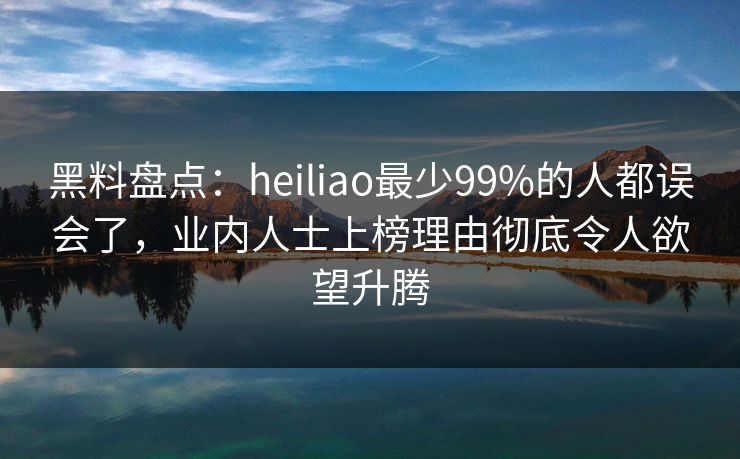 黑料盘点：heiliao最少99%的人都误会了，业内人士上榜理由彻底令人欲望升腾