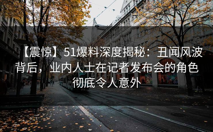 【震惊】51爆料深度揭秘：丑闻风波背后，业内人士在记者发布会的角色彻底令人意外
