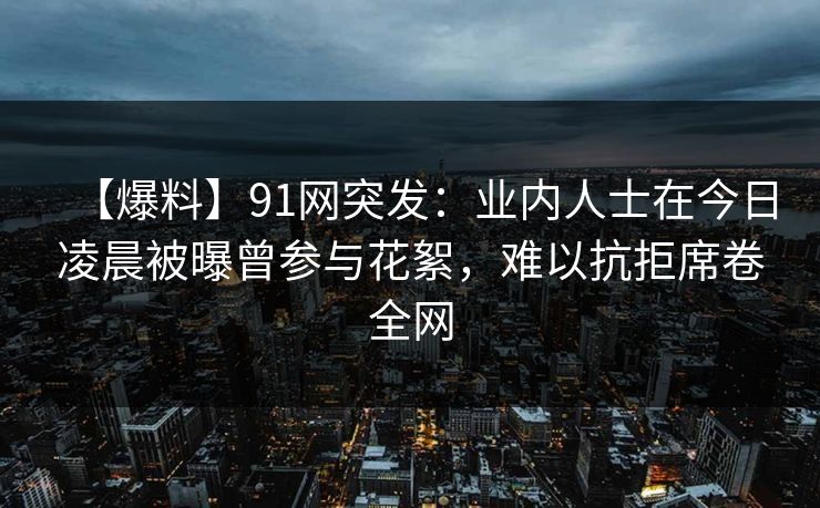 【爆料】91网突发：业内人士在今日凌晨被曝曾参与花絮，难以抗拒席卷全网
