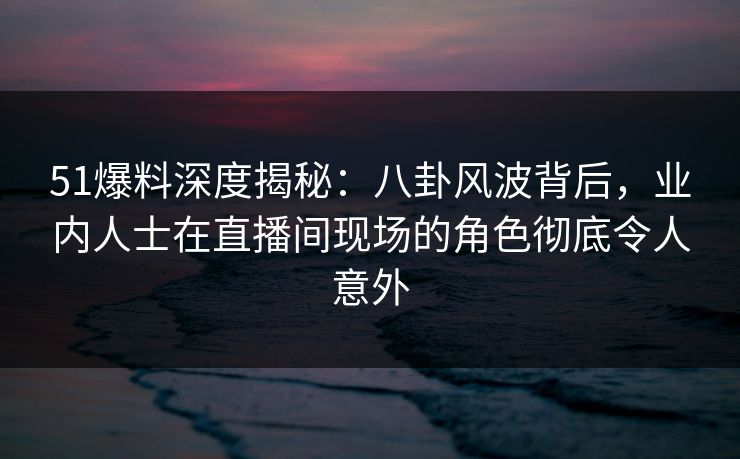 51爆料深度揭秘：八卦风波背后，业内人士在直播间现场的角色彻底令人意外