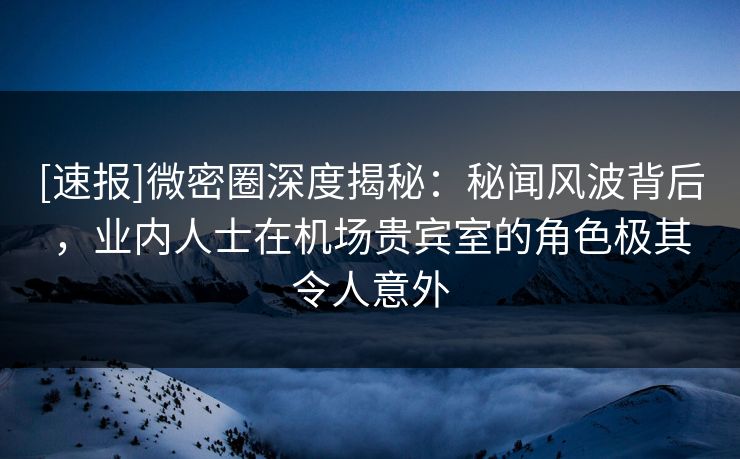 [速报]微密圈深度揭秘：秘闻风波背后，业内人士在机场贵宾室的角色极其令人意外