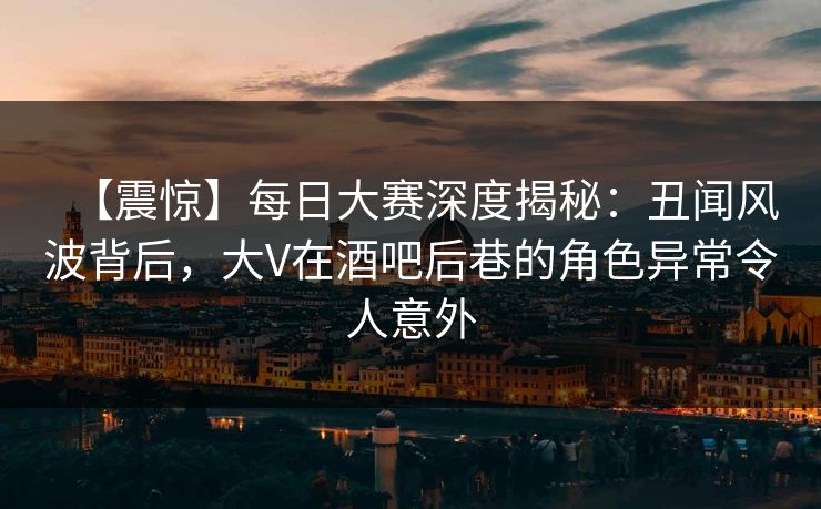 【震惊】每日大赛深度揭秘：丑闻风波背后，大V在酒吧后巷的角色异常令人意外