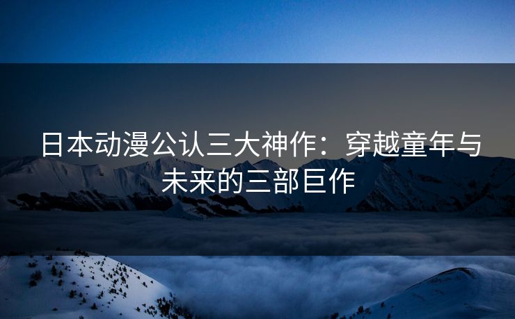 日本动漫公认三大神作：穿越童年与未来的三部巨作