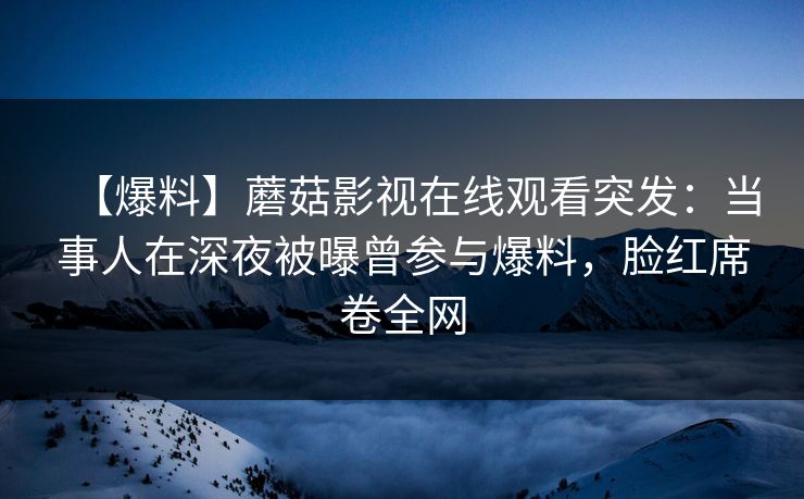【爆料】蘑菇影视在线观看突发：当事人在深夜被曝曾参与爆料，脸红席卷全网