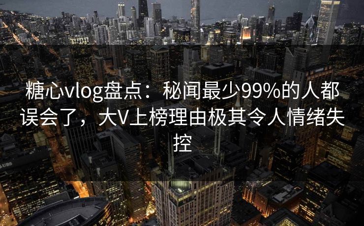 糖心vlog盘点：秘闻最少99%的人都误会了，大V上榜理由极其令人情绪失控