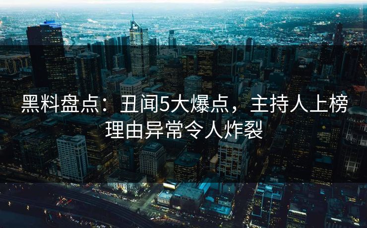 黑料盘点：丑闻5大爆点，主持人上榜理由异常令人炸裂