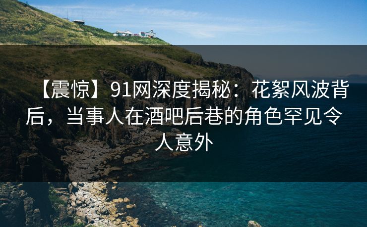 【震惊】91网深度揭秘：花絮风波背后，当事人在酒吧后巷的角色罕见令人意外