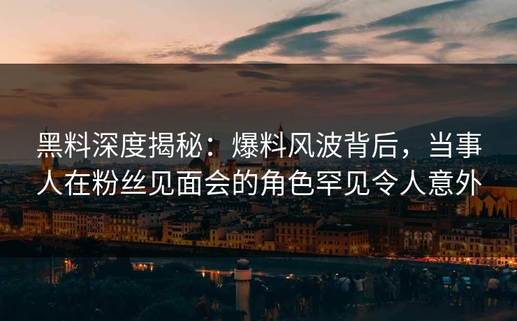 黑料深度揭秘：爆料风波背后，当事人在粉丝见面会的角色罕见令人意外