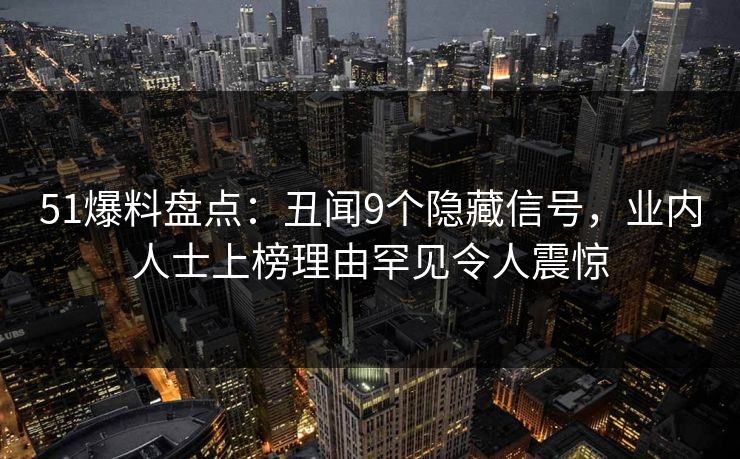 51爆料盘点：丑闻9个隐藏信号，业内人士上榜理由罕见令人震惊