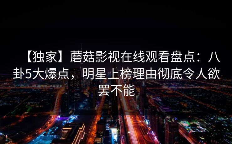 【独家】蘑菇影视在线观看盘点：八卦5大爆点，明星上榜理由彻底令人欲罢不能