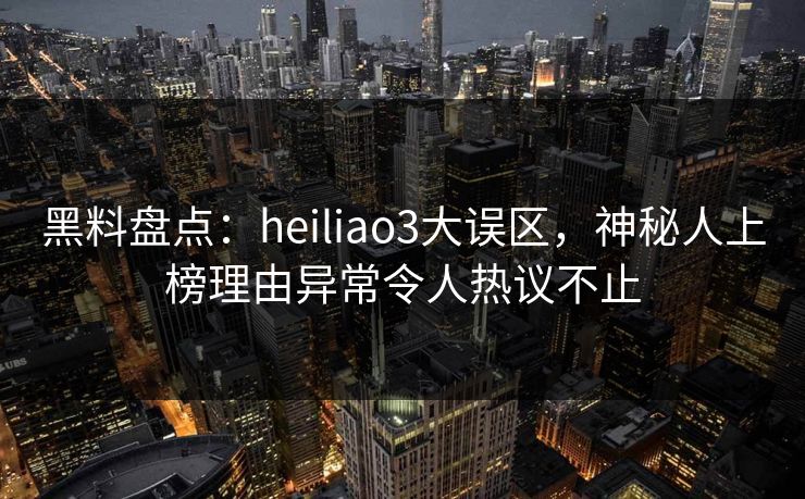 黑料盘点：heiliao3大误区，神秘人上榜理由异常令人热议不止