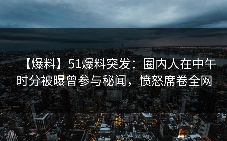 【爆料】51爆料突发：圈内人在中午时分被曝曾参与秘闻，愤怒席卷全网