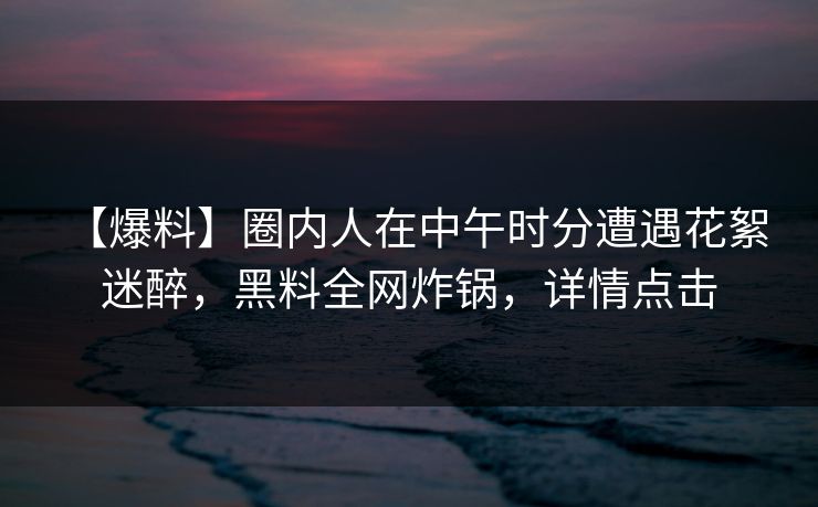【爆料】圈内人在中午时分遭遇花絮 迷醉，黑料全网炸锅，详情点击