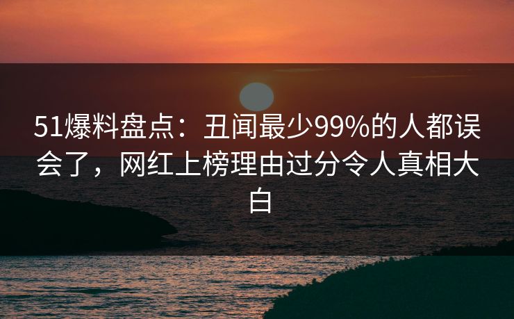 51爆料盘点：丑闻最少99%的人都误会了，网红上榜理由过分令人真相大白