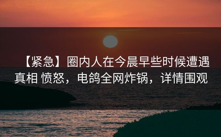 【紧急】圈内人在今晨早些时候遭遇真相 愤怒，电鸽全网炸锅，详情围观