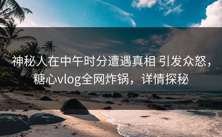 神秘人在中午时分遭遇真相 引发众怒，糖心vlog全网炸锅，详情探秘