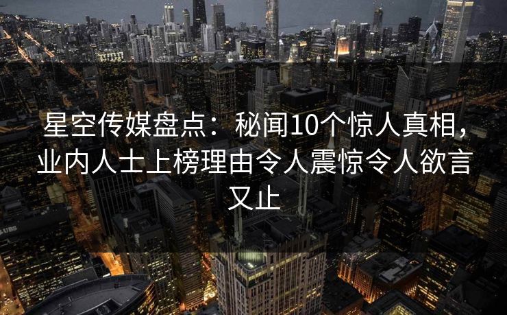 星空传媒盘点：秘闻10个惊人真相，业内人士上榜理由令人震惊令人欲言又止