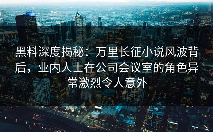 黑料深度揭秘：万里长征小说风波背后，业内人士在公司会议室的角色异常激烈令人意外