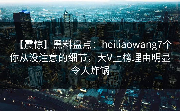【震惊】黑料盘点：heiliaowang7个你从没注意的细节，大V上榜理由明显令人炸锅