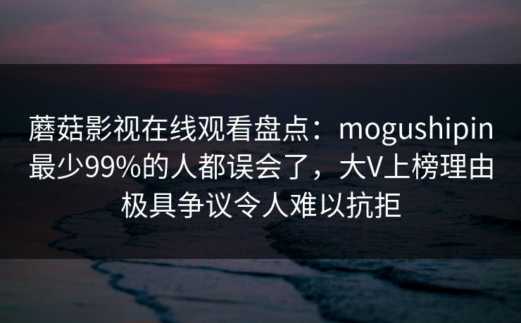 蘑菇影视在线观看盘点：mogushipin最少99%的人都误会了，大V上榜理由极具争议令人难以抗拒