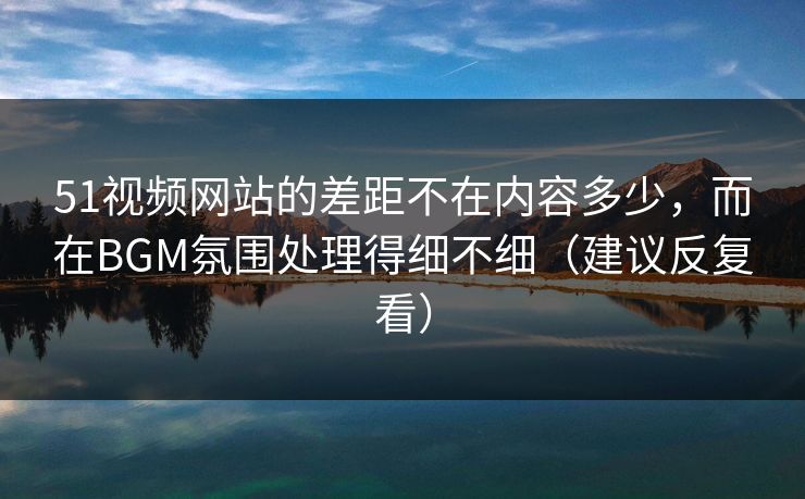 51视频网站的差距不在内容多少，而在BGM氛围处理得细不细（建议反复看）