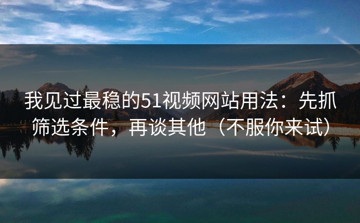 我见过最稳的51视频网站用法：先抓筛选条件，再谈其他（不服你来试）
