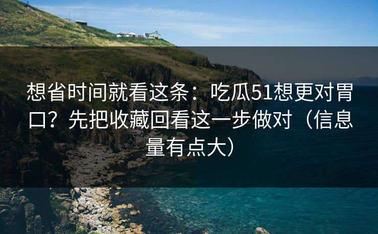 想省时间就看这条：吃瓜51想更对胃口？先把收藏回看这一步做对（信息量有点大）