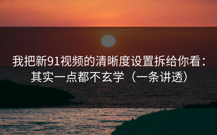 我把新91视频的清晰度设置拆给你看：其实一点都不玄学（一条讲透）