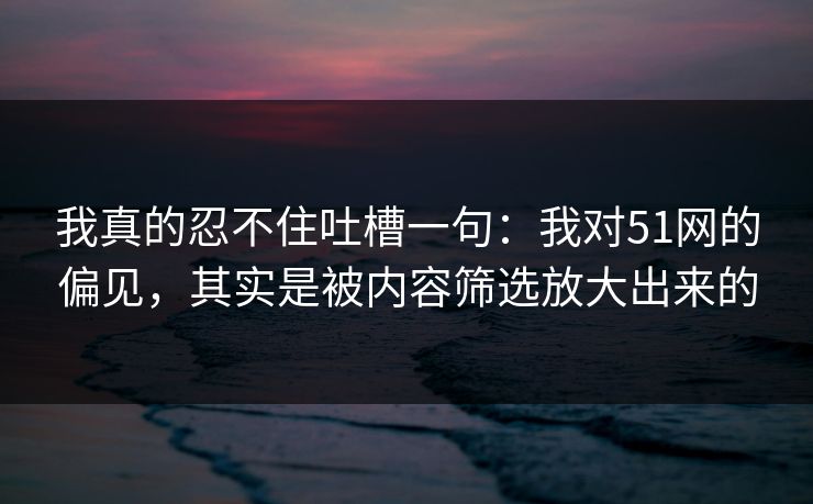 我真的忍不住吐槽一句：我对51网的偏见，其实是被内容筛选放大出来的