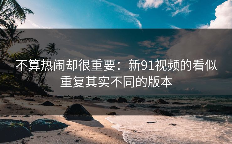 不算热闹却很重要：新91视频的看似重复其实不同的版本