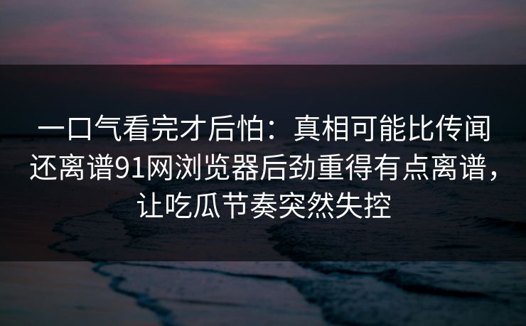 一口气看完才后怕：真相可能比传闻还离谱91网浏览器后劲重得有点离谱，让吃瓜节奏突然失控
